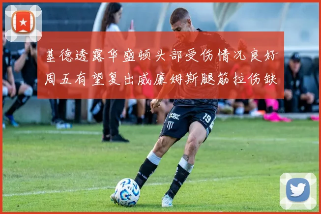 基德透露华盛顿头部受伤情况良好周五有望复出威廉姆斯腿筋拉伤缺席一周