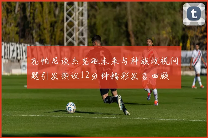 孔帕尼谈杰克逊未来与种族歧视问题引发热议12分钟精彩发言回顾