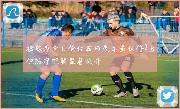 杨瀚森今日低位技巧展示虽仅得2分但防守理解显著提升