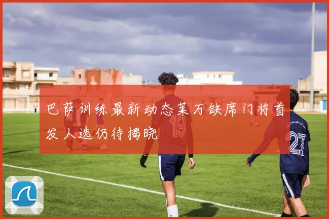 巴萨训练最新动态莱万缺席门将首发人选仍待揭晓