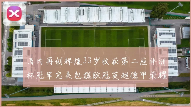 马内再创辉煌33岁收获第二座非洲杯冠军完美包揽欧冠英超德甲荣耀