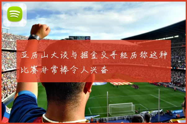 亚历山大谈与掘金交手经历称这种比赛非常棒令人兴奋