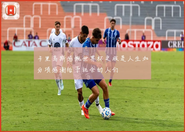卡里乌斯感慨世界杯之旅是人生加分项感谢给予机会的人们