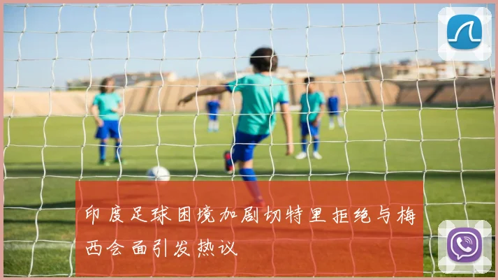 印度足球困境加剧切特里拒绝与梅西会面引发热议