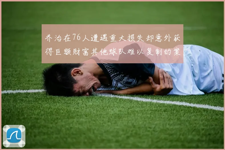 乔治在76人遭遇重大损失却意外获得巨额财富其他球队难以复制的案例
