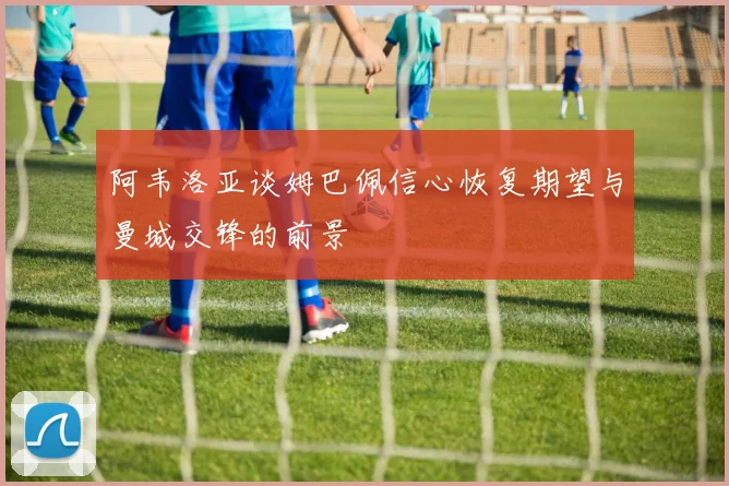 阿韦洛亚谈姆巴佩信心恢复期望与曼城交锋的前景