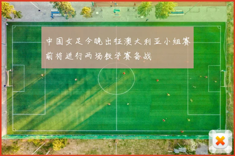 中国女足今晚出征澳大利亚小组赛前将进行两场教学赛备战