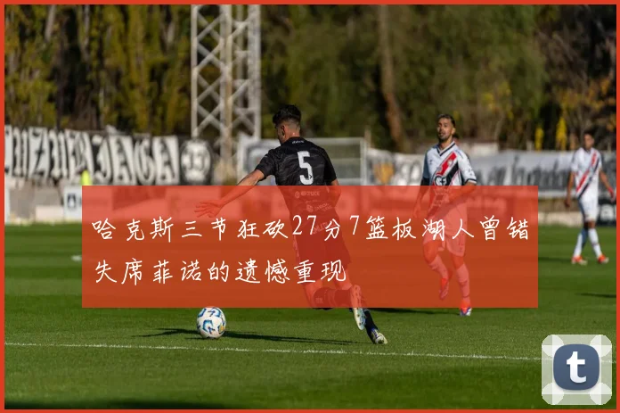 哈克斯三节狂砍27分7篮板湖人曾错失席菲诺的遗憾重现