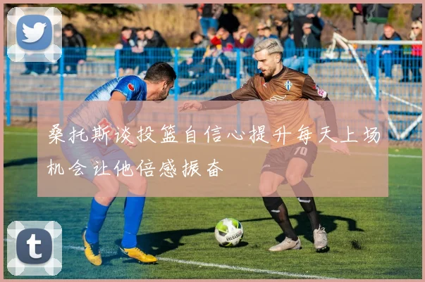 桑托斯谈投篮自信心提升每天上场机会让他倍感振奋