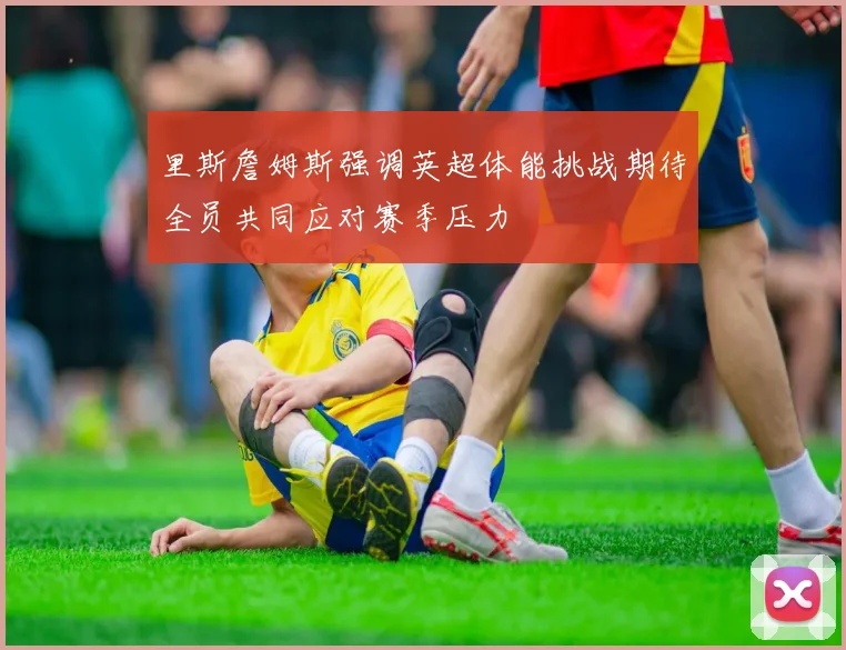 里斯詹姆斯强调英超体能挑战期待全员共同应对赛季压力
