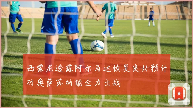 西蒙尼透露阿尔马达恢复良好预计对奥萨苏纳能全力出战