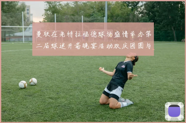 曼联在老特拉福德球场盛情举办第二届球迷开斋晚宴活动欢庆团圆与友谊