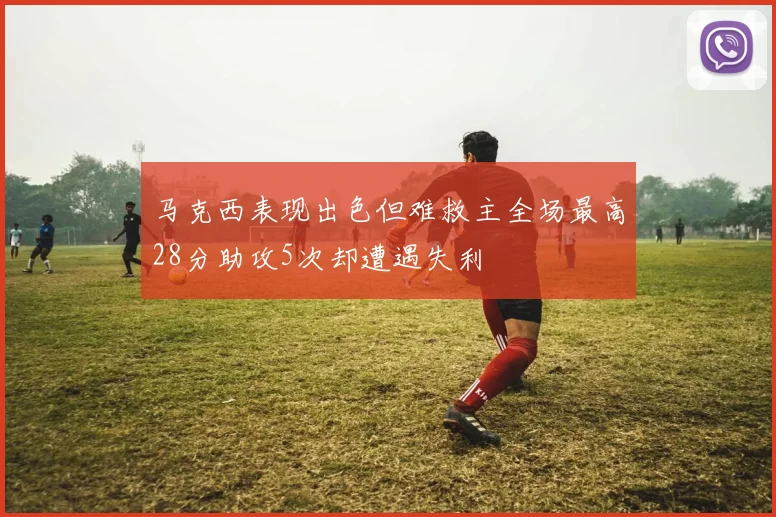 马克西表现出色但难救主全场最高28分助攻5次却遭遇失利