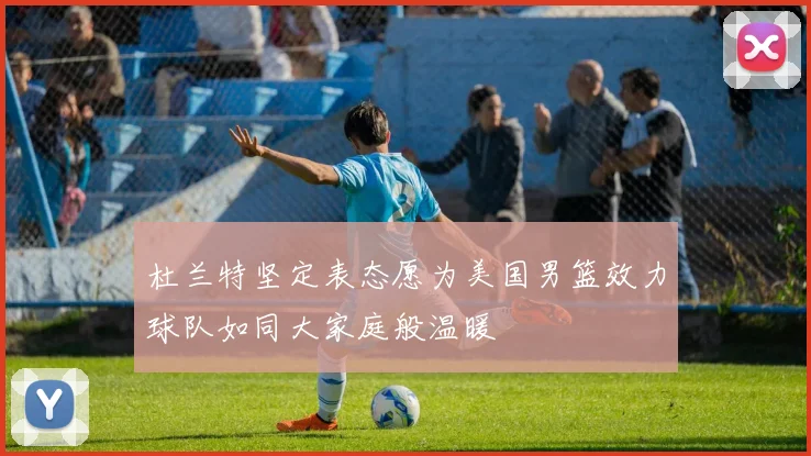 杜兰特坚定表态愿为美国男篮效力球队如同大家庭般温暖