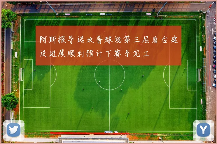 阿斯报导诺坎普球场第三层看台建设进展顺利预计下赛季完工