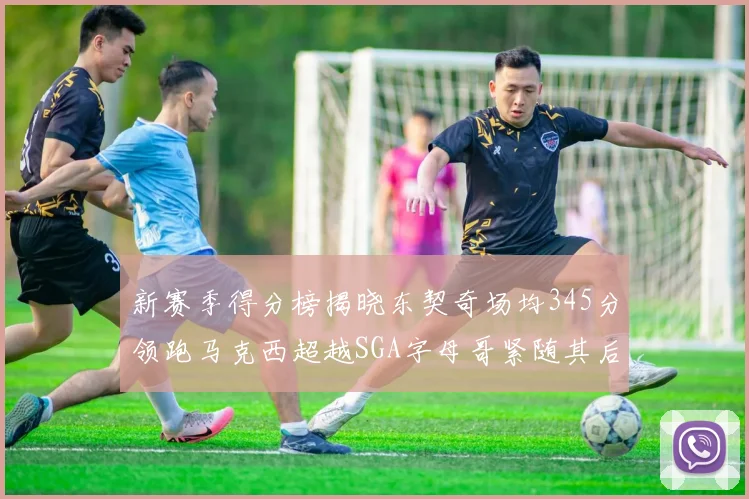 新赛季得分榜揭晓东契奇场均345分领跑马克西超越SGA字母哥紧随其后