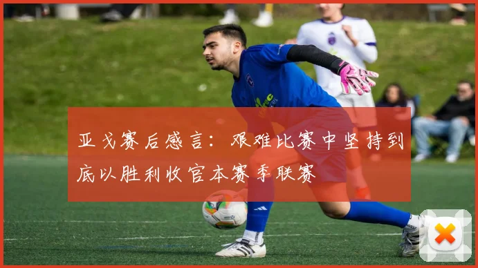 亚戈赛后感言：艰难比赛中坚持到底以胜利收官本赛季联赛