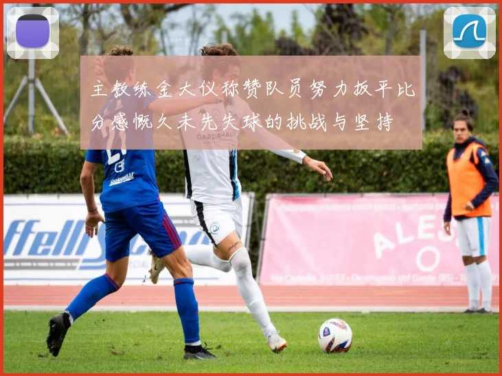 主教练金大仪称赞队员努力扳平比分感慨久未先失球的挑战与坚持
