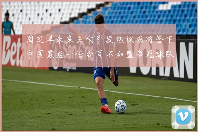周定洋未来去向引发热议或将签下中国最后一份合同不加盟争冠球队