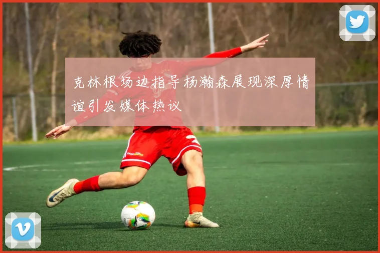 克林根场边指导杨瀚森展现深厚情谊引发媒体热议
