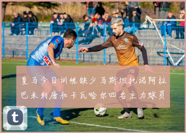 皇马今日训练缺少马斯坦托诺阿拉巴米利唐和卡瓦哈尔四名主力球员
