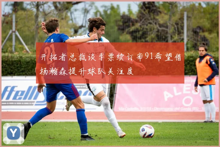 开拓者总裁谈季票续订率91希望借杨瀚森提升球队关注度