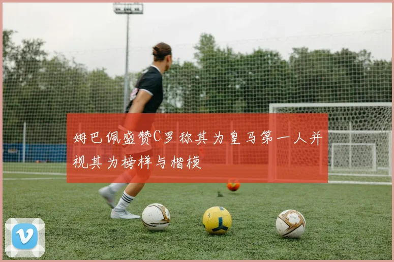 姆巴佩盛赞C罗称其为皇马第一人并视其为榜样与楷模