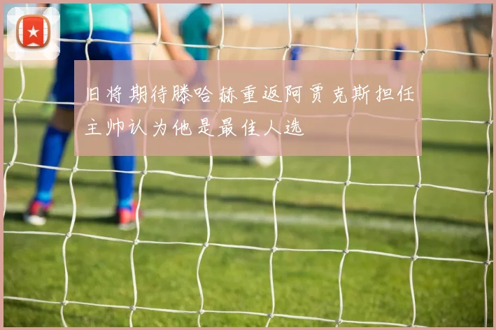 旧将期待滕哈赫重返阿贾克斯担任主帅认为他是最佳人选