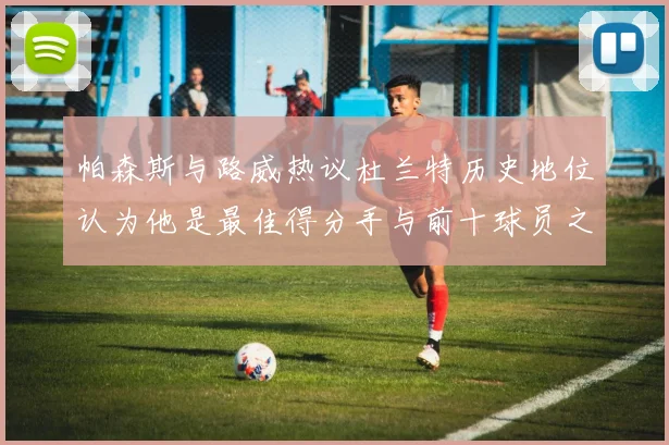 帕森斯与路威热议杜兰特历史地位认为他是最佳得分手与前十球员之一