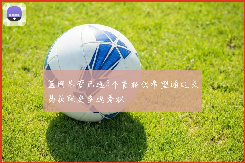 篮网尽管已选5个首轮仍希望通过交易获取更多选秀权