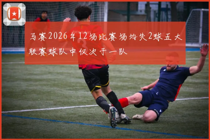 马赛2026年12场比赛场均失2球五大联赛球队中仅次于一队