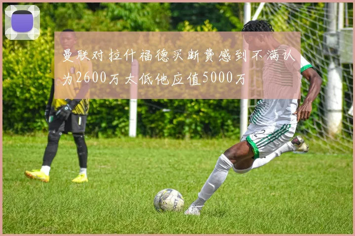 曼联对拉什福德买断费感到不满认为2600万太低他应值5000万