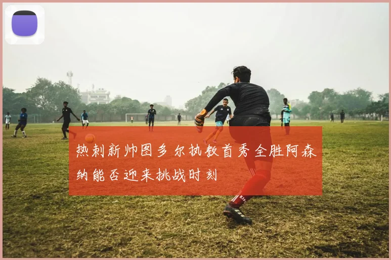 热刺新帅图多尔执教首秀全胜阿森纳能否迎来挑战时刻
