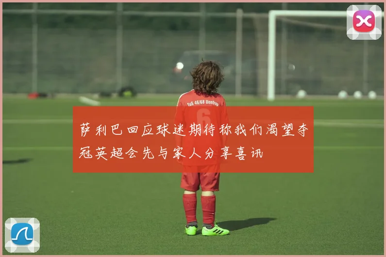 萨利巴回应球迷期待称我们渴望夺冠英超会先与家人分享喜讯
